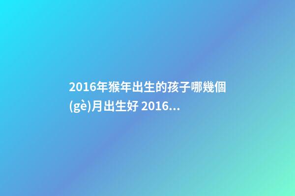 2016年猴年出生的孩子哪幾個(gè)月出生好 2016屬猴的幾月份出生運(yùn)勢(shì)好-第1張-觀點(diǎn)-玄機(jī)派
